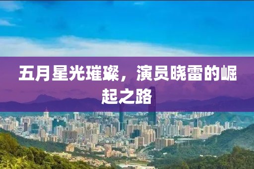 五月星光璀璨，演员晓雷的崛起之路