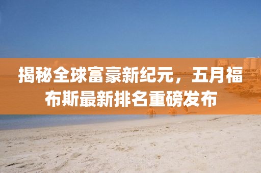揭秘全球富豪新纪元，五月福布斯最新排名重磅发布