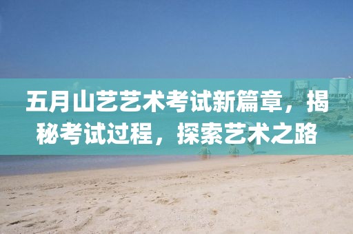 五月山艺艺术考试新篇章，揭秘考试过程，探索艺术之路
