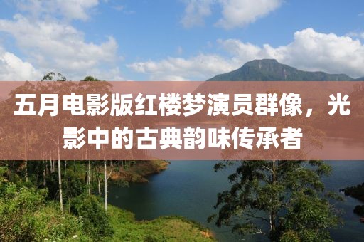五月电影版红楼梦演员群像，光影中的古典韵味传承者