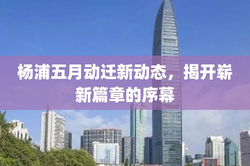 杨浦五月动迁新动态，揭开崭新篇章的序幕