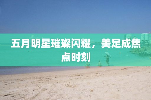 五月明星璀璨闪耀，美足成焦点时刻