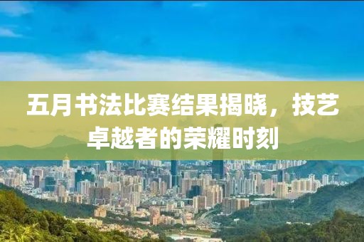 五月书法比赛结果揭晓，技艺卓越者的荣耀时刻