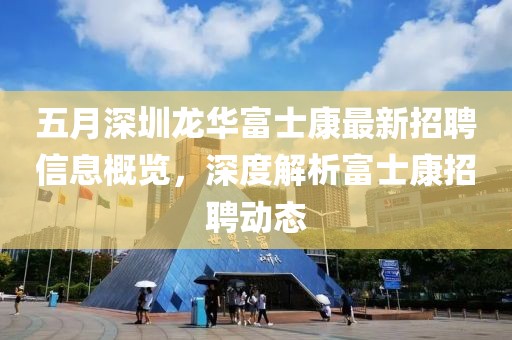 五月深圳龙华富士康最新招聘信息概览，深度解析富士康招聘动态