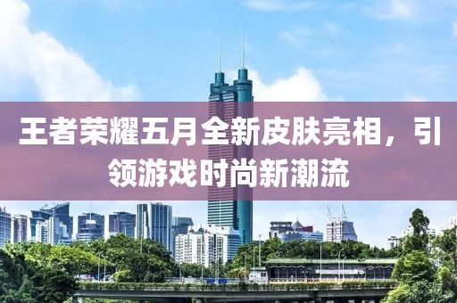 王者荣耀五月全新皮肤亮相，引领游戏时尚新潮流
