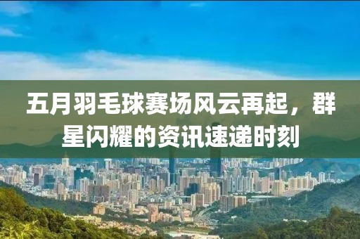五月羽毛球赛场风云再起，群星闪耀的资讯速递时刻