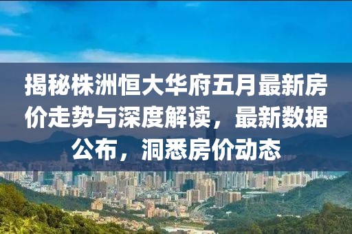 揭秘株洲恒大华府五月最新房价走势与深度解读，最新数据公布，洞悉房价动态