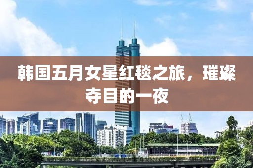 韩国五月女星红毯之旅，璀璨夺目的一夜