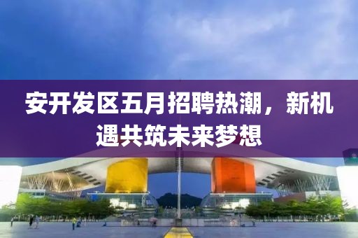 安开发区五月招聘热潮，新机遇共筑未来梦想
