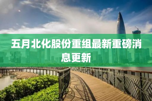 五月北化股份重组最新重磅消息更新