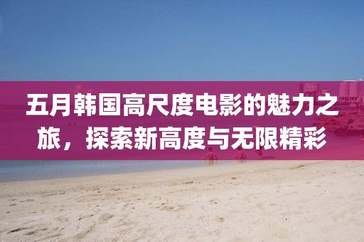 五月韩国高尺度电影的魅力之旅，探索新高度与无限精彩