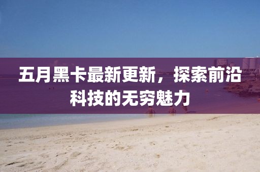 五月黑卡最新更新，探索前沿科技的无穷魅力