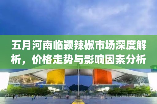 五月河南临颖辣椒市场深度解析，价格走势与影响因素分析
