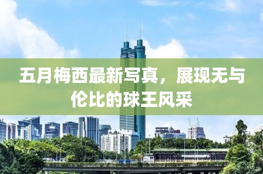 五月梅西最新写真，展现无与伦比的球王风采