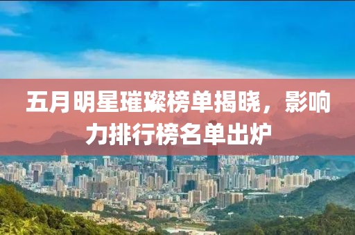 五月明星璀璨榜单揭晓，影响力排行榜名单出炉