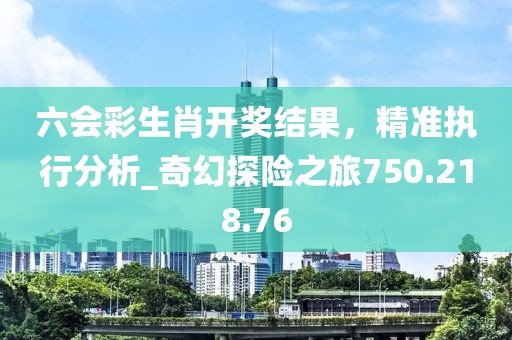 六会彩生肖开奖结果，精准执行分析_奇幻探险之旅750.218.76