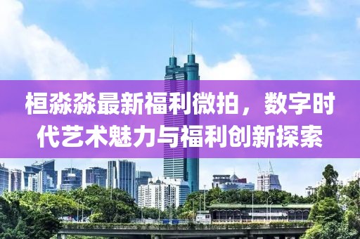 桓淼淼最新福利微拍，数字时代艺术魅力与福利创新探索