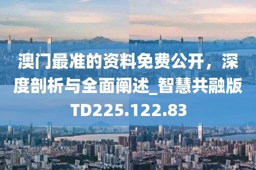 澳门最准的资料免费公开，深度剖析与全面阐述_智慧共融版TD225.122.83