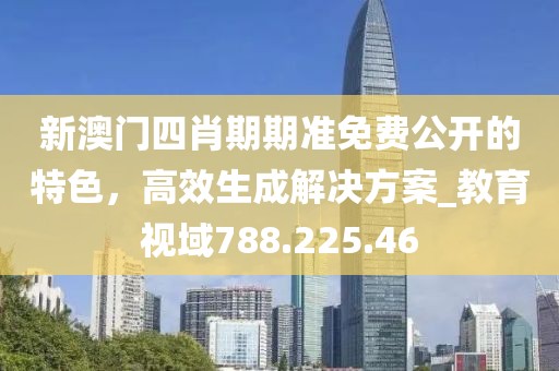新澳门四肖期期准免费公开的特色，高效生成解决方案_教育视域788.225.46