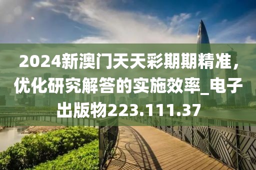 2024新澳门天天彩期期精准，优化研究解答的实施效率_电子出版物223.111.37