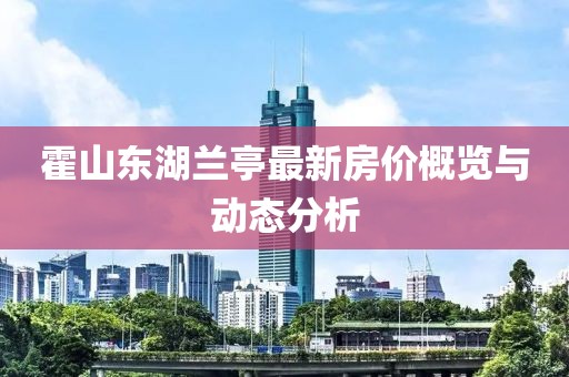 霍山东湖兰亭最新房价概览与动态分析