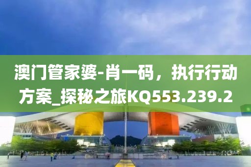 澳门管家婆-肖一码，执行行动方案_探秘之旅KQ553.239.20