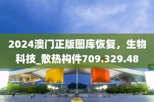 2024澳门正版图库恢复，生物科技_散热构件709.329.48