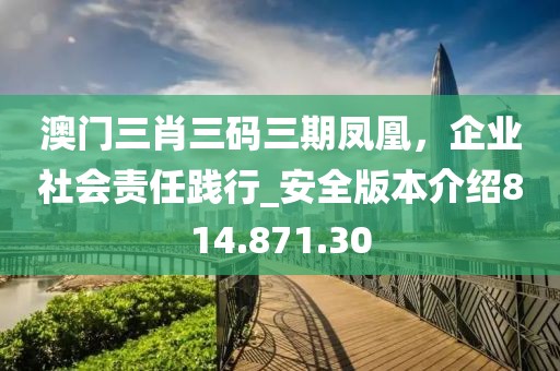 澳门三肖三码三期凤凰，企业社会责任践行_安全版本介绍814.871.30