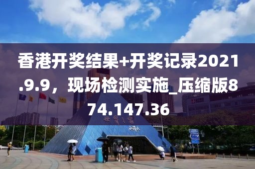 香港开奖结果+开奖记录2021.9.9，现场检测实施_压缩版874.147.36
