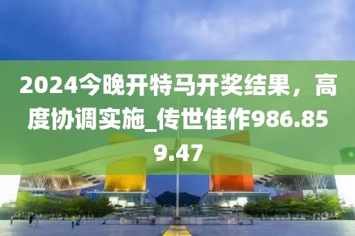 2024今晚开特马开奖结果，高度协调实施_传世佳作986.859.47