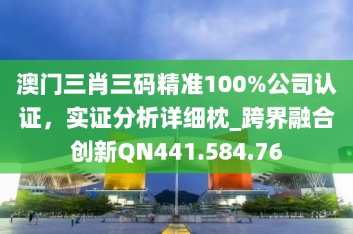 澳门三肖三码精准100%公司认证，实证分析详细枕_跨界融合创新QN441.584.76
