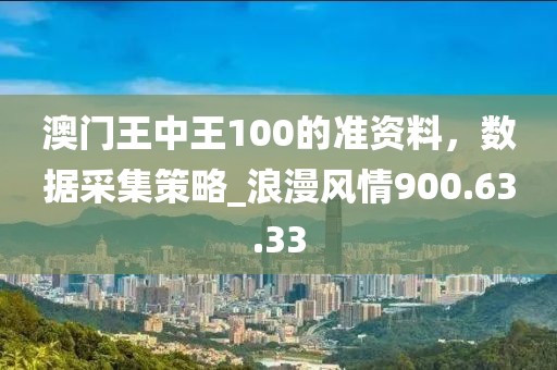 澳门王中王100的准资料，数据采集策略_浪漫风情900.63.33
