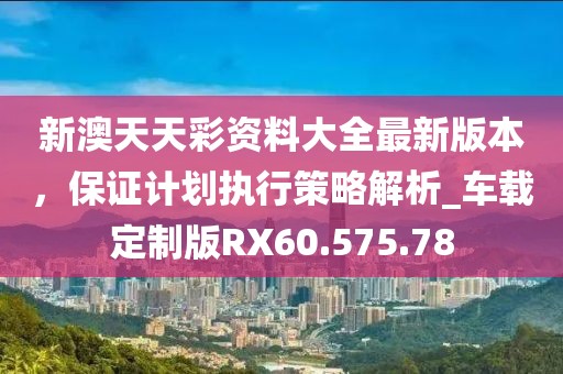 新澳天天彩资料大全最新版本，保证计划执行策略解析_车载定制版RX60.575.78