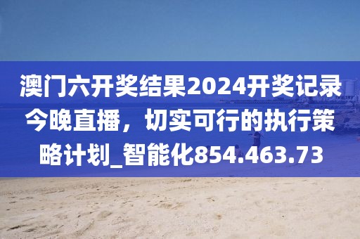 澳门六开奖结果2024开奖记录今晚直播，切实可行的执行策略计划_智能化854.463.73
