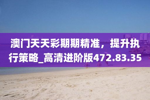 澳门天天彩期期精准，提升执行策略_高清进阶版472.83.35