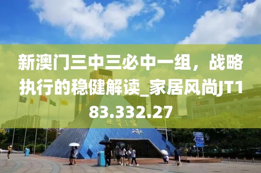 新澳门三中三必中一组，战略执行的稳健解读_家居风尚JT183.332.27