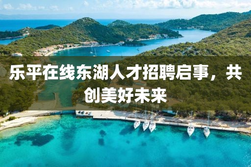乐平在线东湖人才招聘启事，共创美好未来