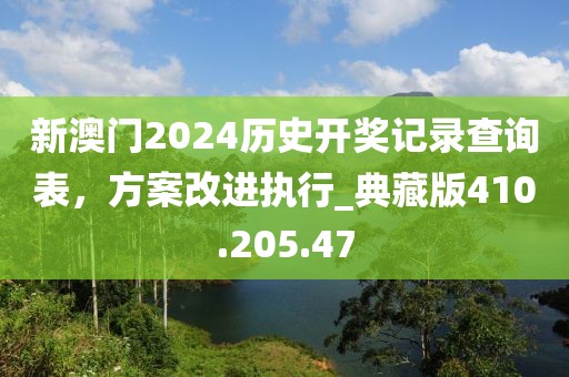 新澳门2024历史开奖记录查询表，方案改进执行_典藏版410.205.47
