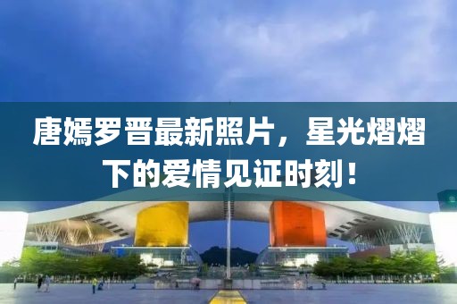 唐嫣罗晋最新照片，星光熠熠下的爱情见证时刻！