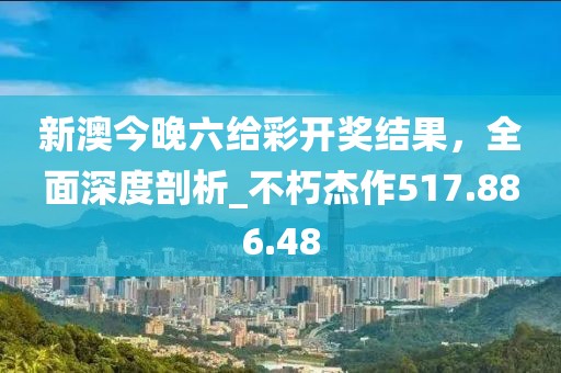 新澳今晚六给彩开奖结果，全面深度剖析_不朽杰作517.886.48