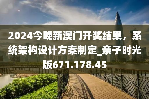 2024今晚新澳门开奖结果，系统架构设计方案制定_亲子时光版671.178.45