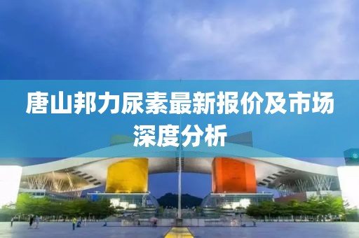 唐山邦力尿素最新报价及市场深度分析