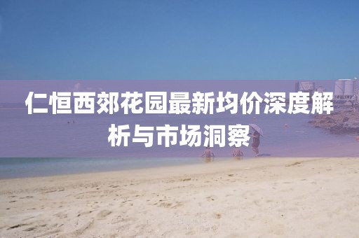 仁恒西郊花园最新均价深度解析与市场洞察