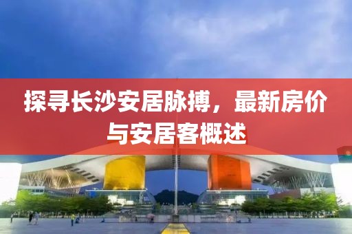 探寻长沙安居脉搏，最新房价与安居客概述
