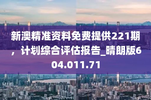 新澳精准资料免费提供221期，计划综合评估报告_晴朗版604.011.71