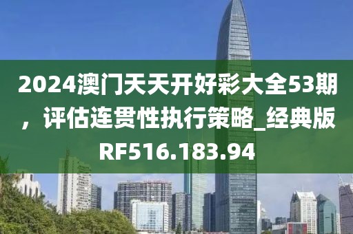 2024澳门天天开好彩大全53期，评估连贯性执行策略_经典版RF516.183.94