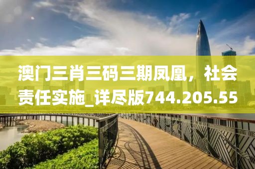澳门三肖三码三期凤凰，社会责任实施_详尽版744.205.55