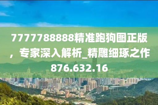 7777788888精准跑狗图正版，专家深入解析_精雕细琢之作876.632.16