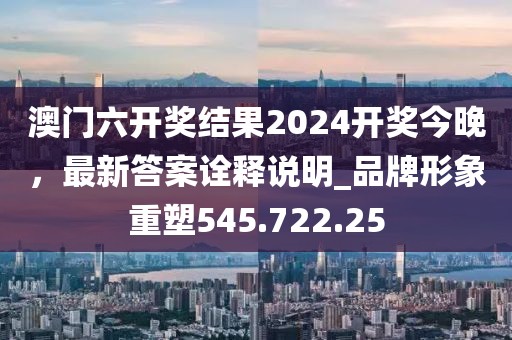 澳门六开奖结果2024开奖今晚，最新答案诠释说明_品牌形象重塑545.722.25