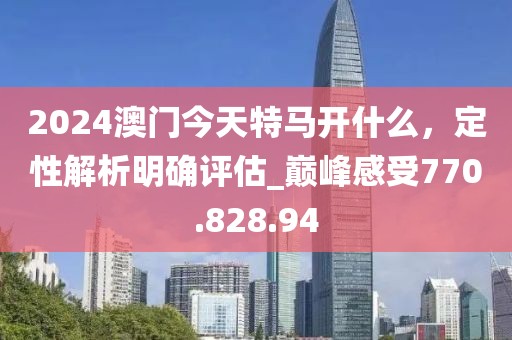2024澳门今天特马开什么，定性解析明确评估_巅峰感受770.828.94